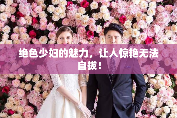 绝色少妇的魅力，让人惊艳无法自拔！