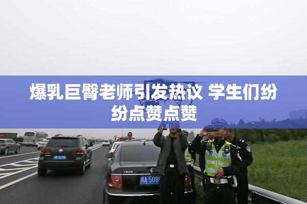 爆乳巨臀老师引发热议 学生们纷纷点赞点赞