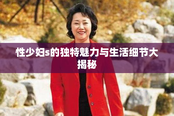 性少妇s的独特魅力与生活细节大揭秘