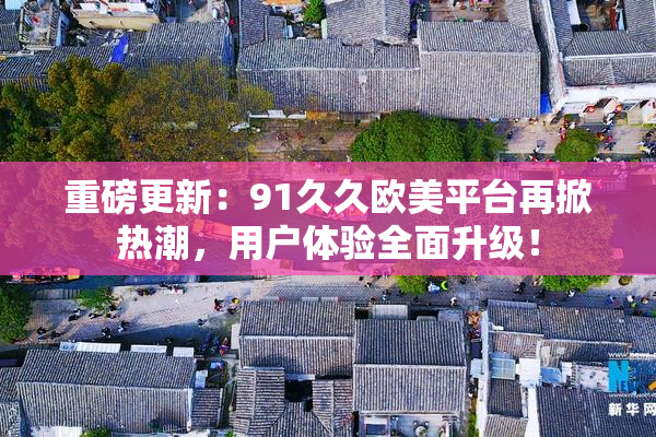 重磅更新：91久久欧美平台再掀热潮，用户体验全面升级！