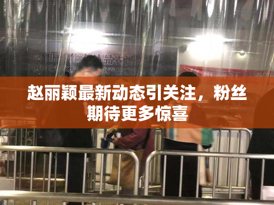 赵丽颖最新动态引关注，粉丝期待更多惊喜