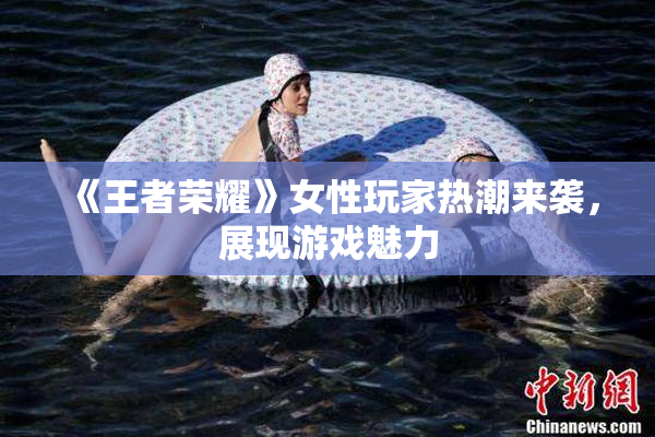 《王者荣耀》女性玩家热潮来袭，展现游戏魅力