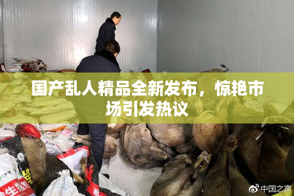 国产乱人精品全新发布，惊艳市场引发热议