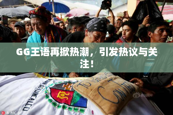 GG王语再掀热潮，引发热议与关注！