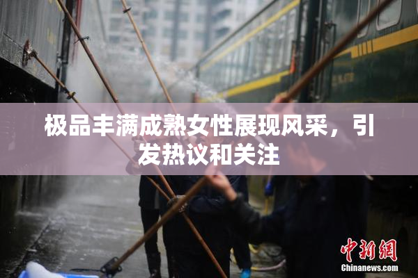 极品丰满成熟女性展现风采，引发热议和关注