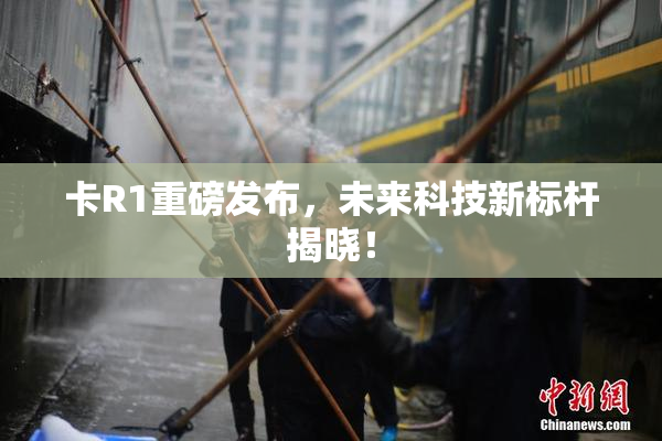 卡R1重磅发布，未来科技新标杆揭晓！