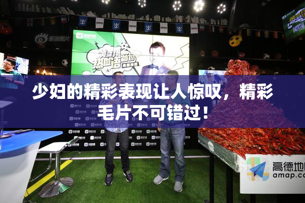 少妇的精彩表现让人惊叹，精彩毛片不可错过！