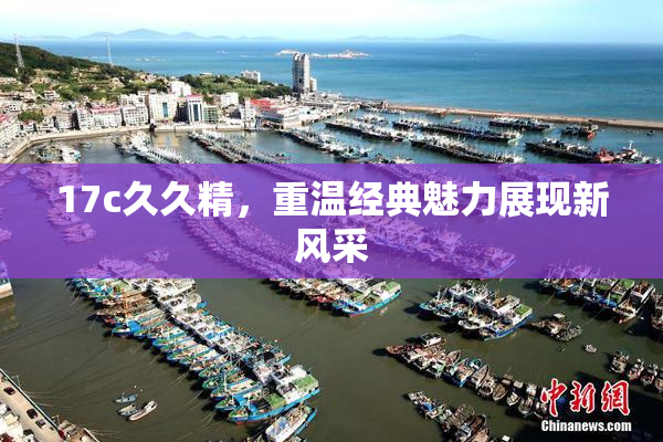 17c久久精，重温经典魅力展现新风采