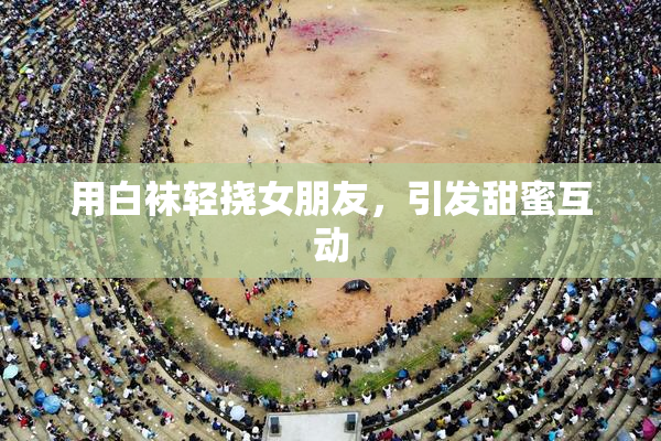 用白袜轻挠女朋友，引发甜蜜互动