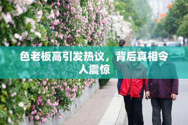 色老板高引发热议，背后真相令人震惊