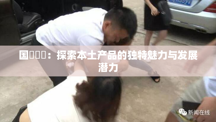 国產梱綁：探索本土产品的独特魅力与发展潜力
