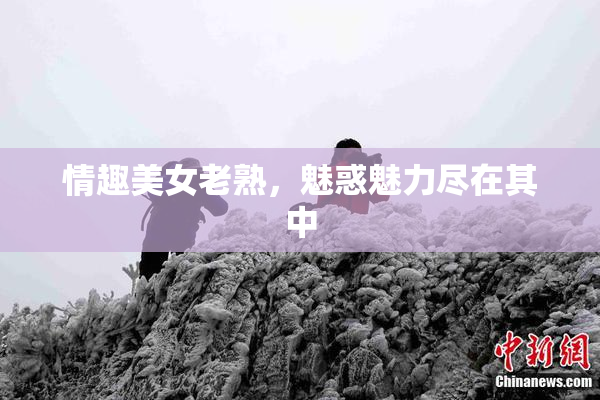情趣美女老熟，魅惑魅力尽在其中