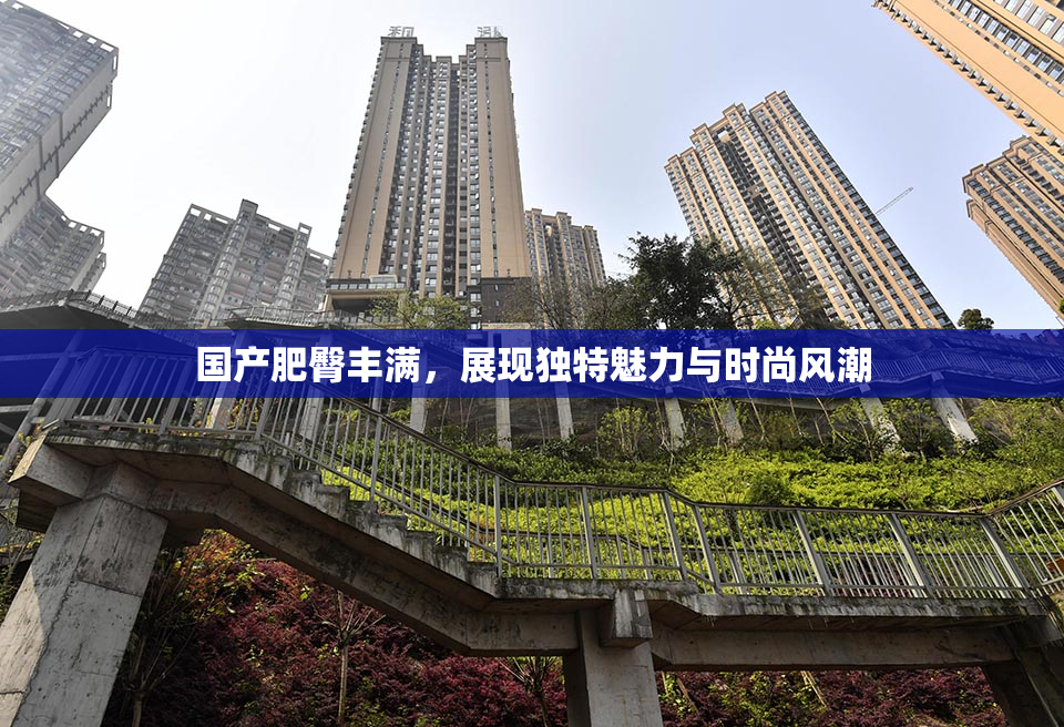 国产肥臀丰满，展现独特魅力与时尚风潮