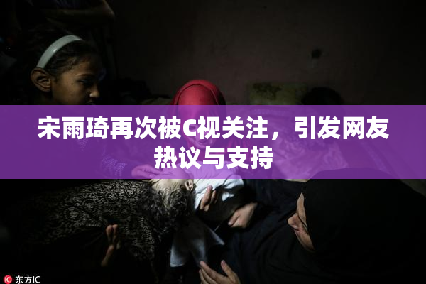 宋雨琦再次被C视关注，引发网友热议与支持