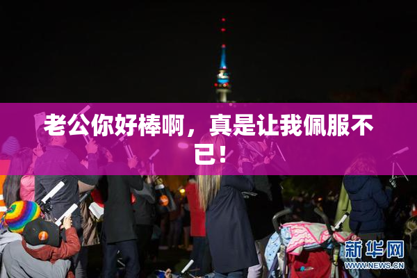 老公你好棒啊，真是让我佩服不已！