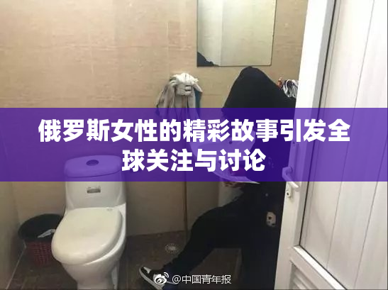 俄罗斯女性的精彩故事引发全球关注与讨论