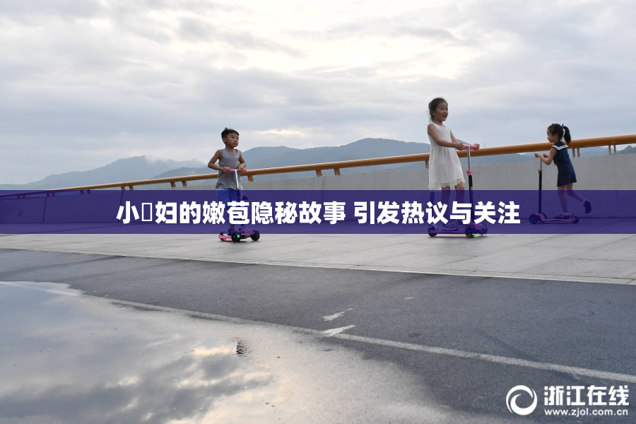 小婬妇的嫩苞隐秘故事 引发热议与关注