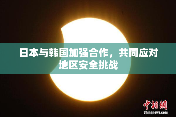 日本与韩国加强合作，共同应对地区安全挑战