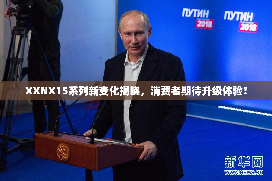 XXNX15系列新变化揭晓，消费者期待升级体验！