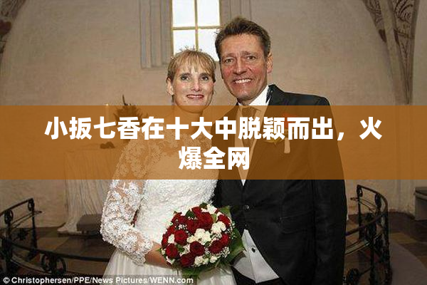 小扳七香在十大中脱颖而出，火爆全网