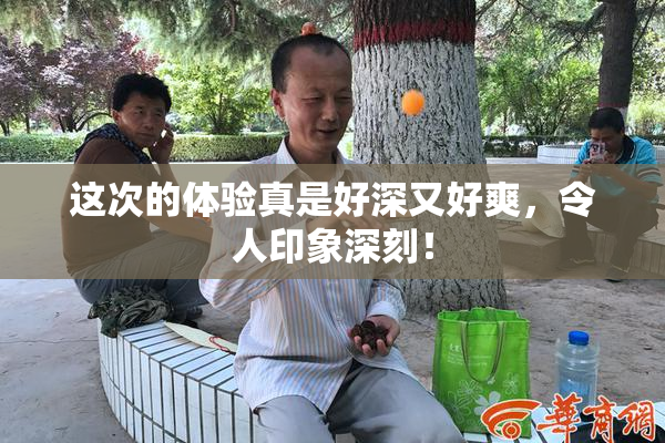 这次的体验真是好深又好爽，令人印象深刻！