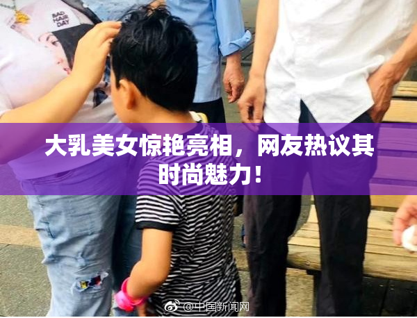 大乳美女惊艳亮相，网友热议其时尚魅力！
