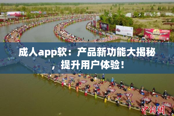 成人app软：产品新功能大揭秘，提升用户体验！