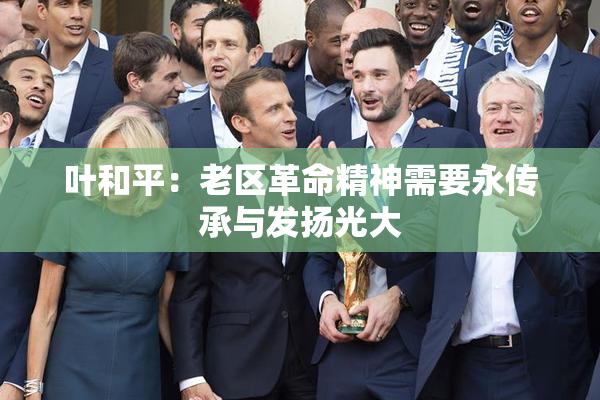 叶和平：老区革命精神需要永传承与发扬光大