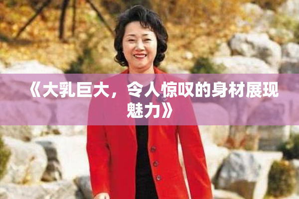 《大乳巨大，令人惊叹的身材展现魅力》