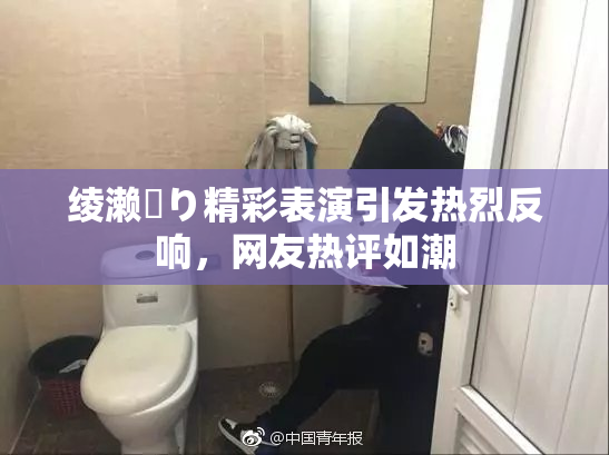 绫濑✿り精彩表演引发热烈反响，网友热评如潮