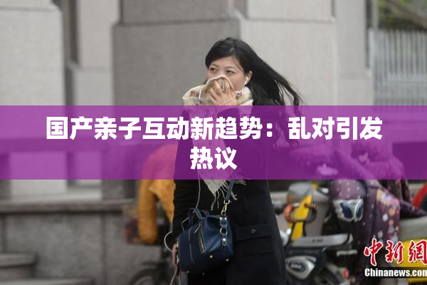 国产亲子互动新趋势：乱对引发热议