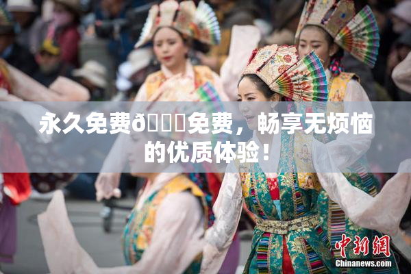 永久免费🔞免费，畅享无烦恼的优质体验！