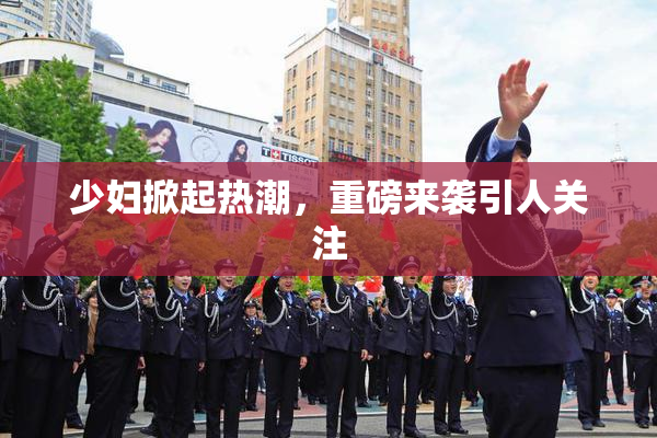 少妇掀起热潮，重磅来袭引人关注