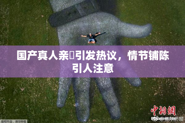 国产真人亲妺引发热议，情节铺陈引人注意