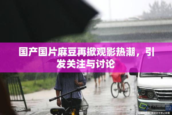 国产国片麻豆再掀观影热潮，引发关注与讨论