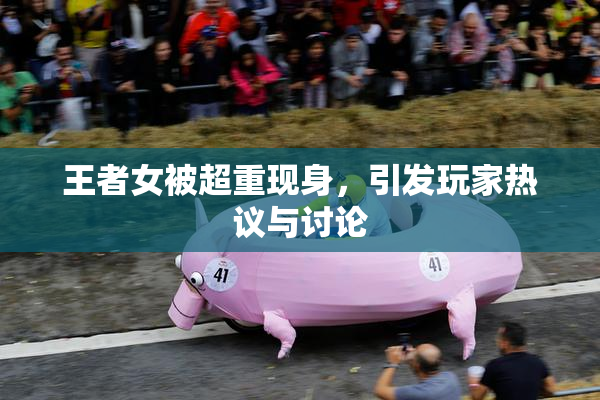 王者女被超重现身，引发玩家热议与讨论