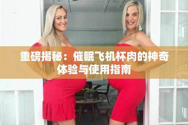 重磅揭秘：催眠飞机杯肉的神奇体验与使用指南