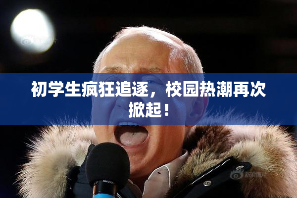 初学生疯狂追逐，校园热潮再次掀起！