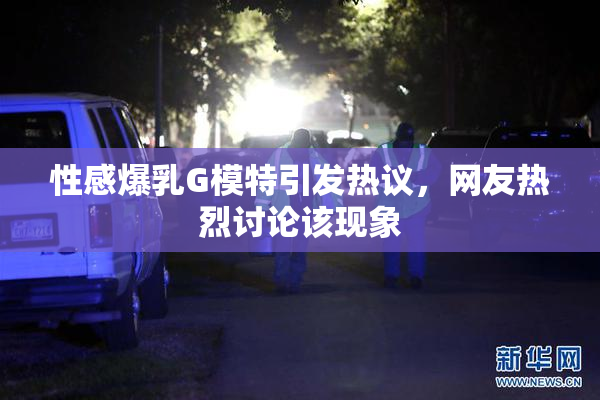 性感爆乳G模特引发热议，网友热烈讨论该现象