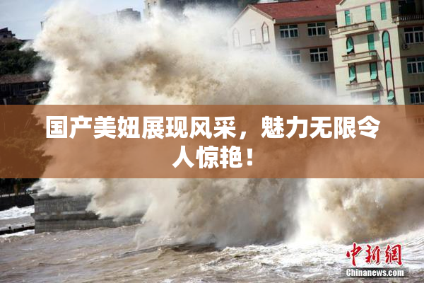 国产美妞展现风采，魅力无限令人惊艳！