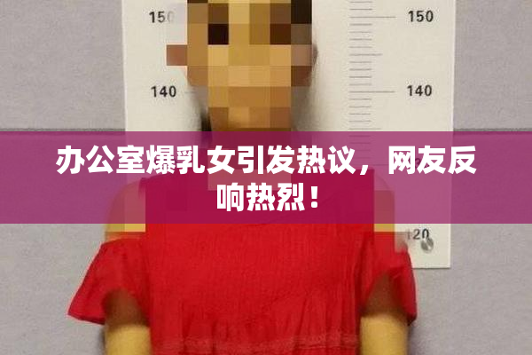 办公室爆乳女引发热议，网友反响热烈！