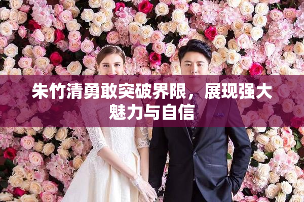 朱竹清勇敢突破界限，展现强大魅力与自信