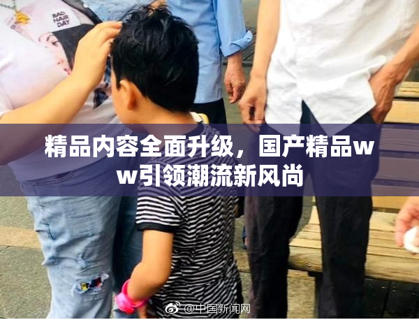 精品内容全面升级，国产精品ww引领潮流新风尚