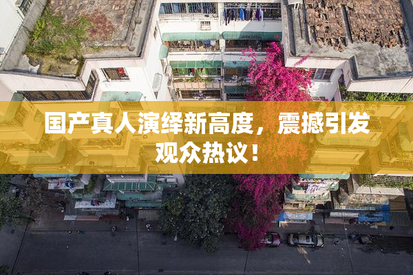 国产真人演绎新高度，震撼引发观众热议！
