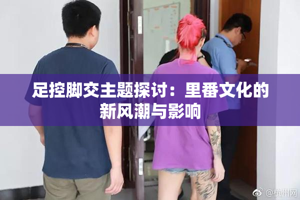 足控脚交主题探讨：里番文化的新风潮与影响