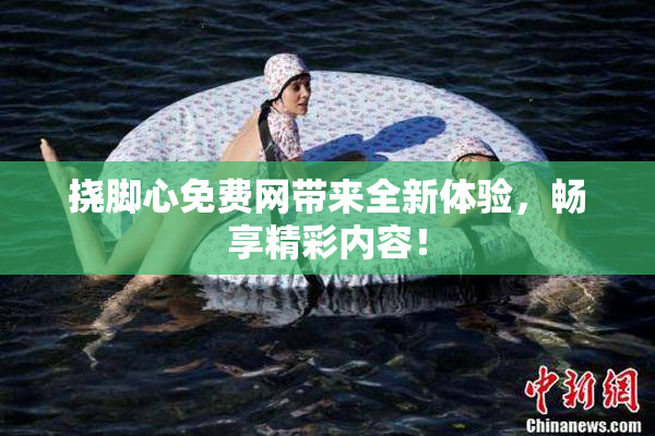 挠脚心免费网带来全新体验，畅享精彩内容！