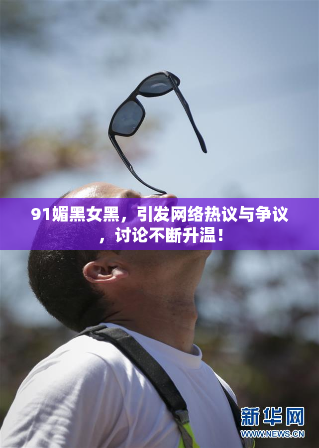 91媚黑女黑，引发网络热议与争议，讨论不断升温！