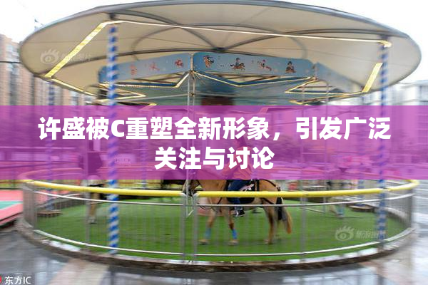 许盛被C重塑全新形象，引发广泛关注与讨论
