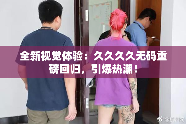 全新视觉体验：久久久久无码重磅回归，引爆热潮！