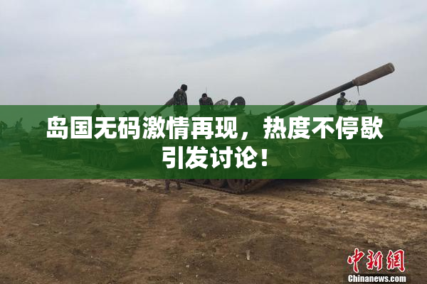岛国无码激情再现，热度不停歇引发讨论！